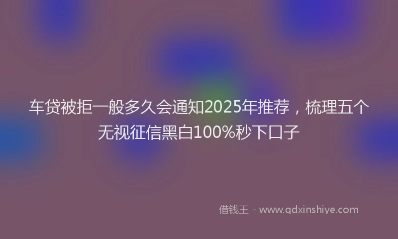 车贷被拒一般多久会通知2025年推荐，梳理五个无视征信黑白100%秒下口子