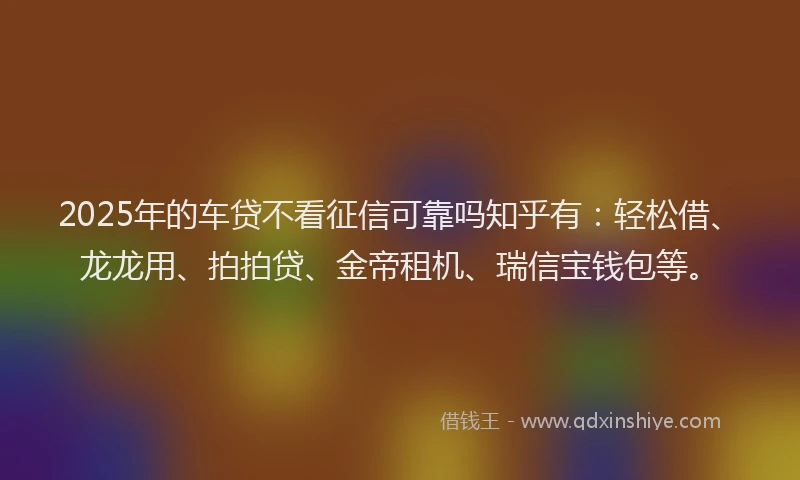 2025年的车贷不看征信可靠吗知乎有：轻松借、龙龙用、拍拍贷、金帝租机、瑞信宝钱包等。