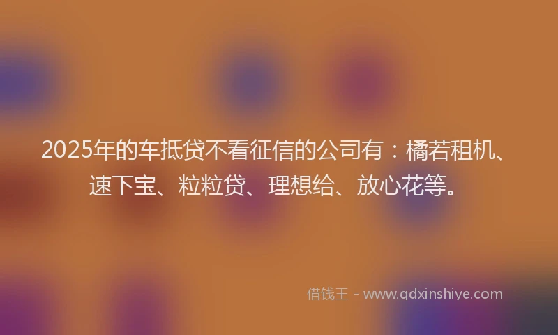 2025年的车抵贷不看征信的公司有：橘若租机、速下宝、粒粒贷、理想给、放心花等。