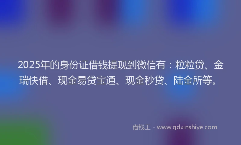 2025年的身份证借钱提现到微信有：粒粒贷、金瑞快借、现金易贷宝通、现金秒贷、陆金所等。