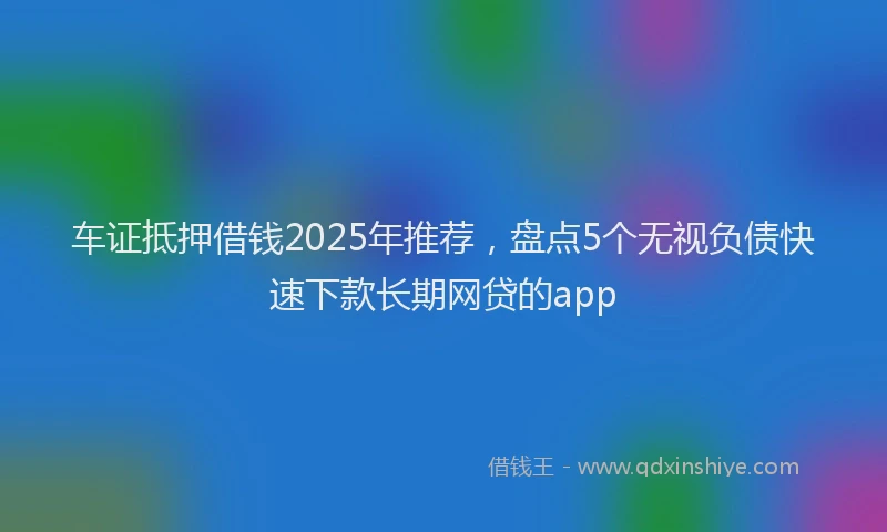 车证抵押借钱2025年推荐，盘点5个无视负债快速下款长期网贷的app