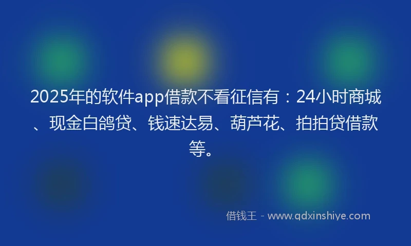 2025年的软件app借款不看征信有：24小时商城、现金白鸽贷、钱速达易、葫芦花、拍拍贷借款等。