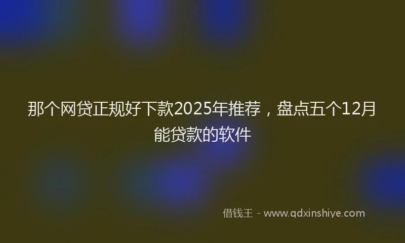 那个网贷正规好下款2025年推荐，盘点五个12月能贷款的软件