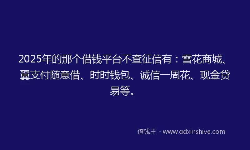 2025年的那个借钱平台不查征信有：雪花商城、翼支付随意借、时时钱包、诚信一周花、现金贷易等。