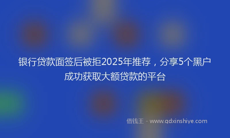 银行贷款面签后被拒2025年推荐，分享5个黑户成功获取大额贷款的平台