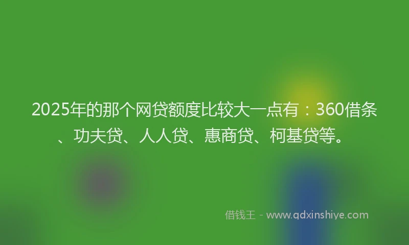 2025年的那个网贷额度比较大一点有：360借条、功夫贷、人人贷、惠商贷、柯基贷等。