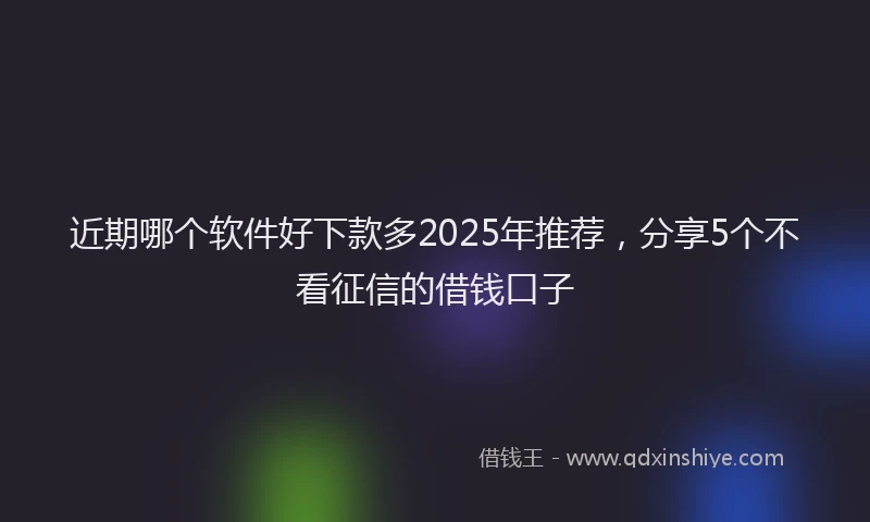 近期哪个软件好下款多2025年推荐，分享5个不看征信的借钱口子