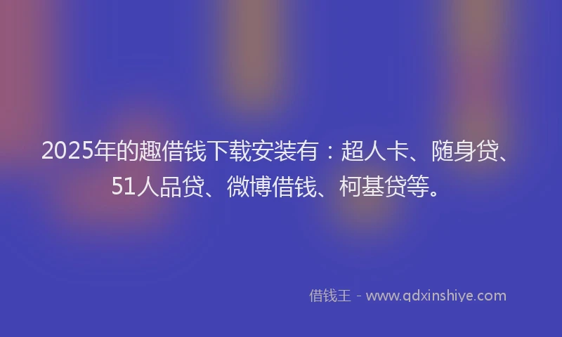 2025年的趣借钱下载安装有：超人卡、随身贷、51人品贷、微博借钱、柯基贷等。
