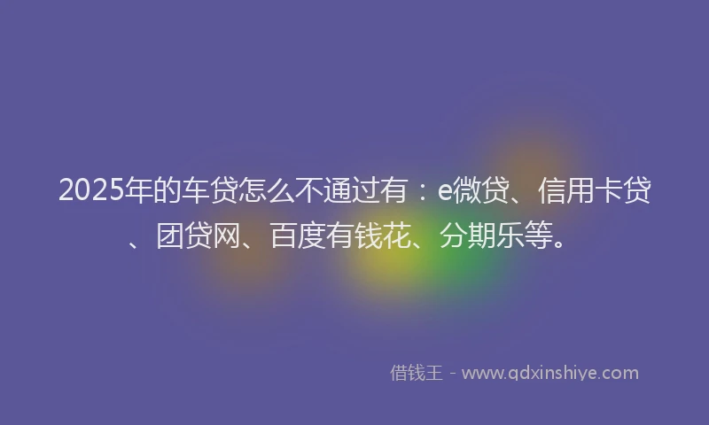 2025年的车贷怎么不通过有：e微贷、信用卡贷、团贷网、百度有钱花、分期乐等。