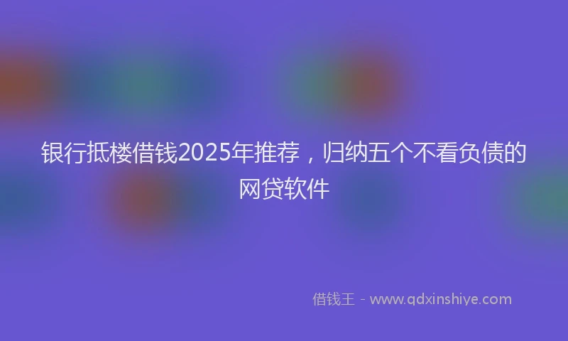 银行抵楼借钱2025年推荐，归纳五个不看负债的网贷软件