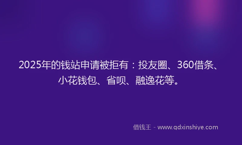 2025年的钱站申请被拒有：投友圈、360借条、小花钱包、省呗、融逸花等。