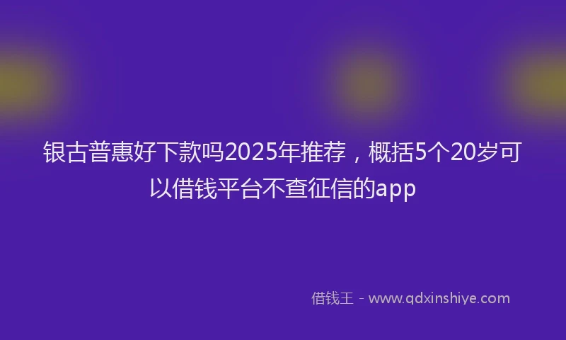 银古普惠好下款吗2025年推荐，概括5个20岁可以借钱平台不查征信的app
