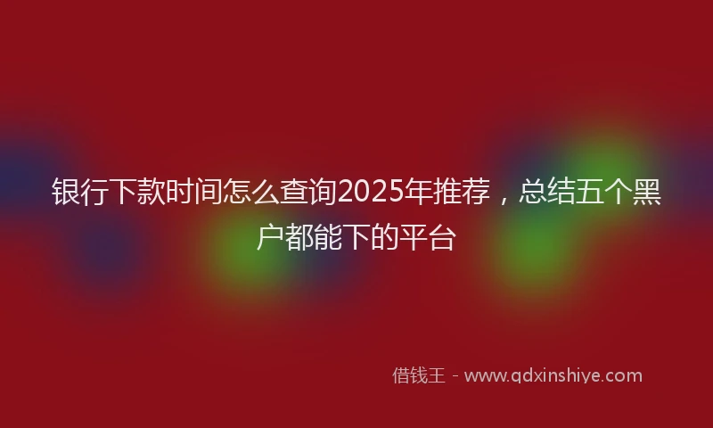 银行下款时间怎么查询2025年推荐，总结五个黑户都能下的平台