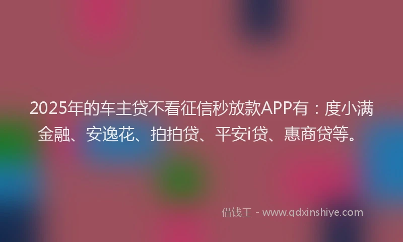 2025年的车主贷不看征信秒放款APP有：度小满金融、安逸花、拍拍贷、平安i贷、惠商贷等。