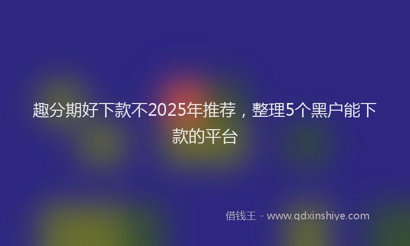 趣分期好下款不2025年推荐，整理5个黑户能下款的平台