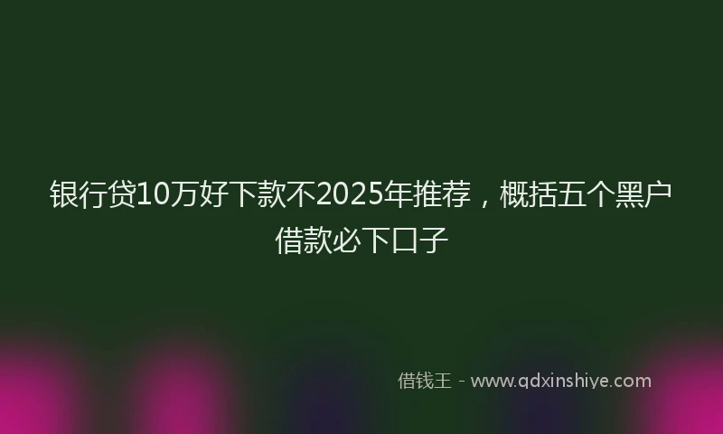 银行贷10万好下款不2025年推荐，概括五个黑户借款必下口子