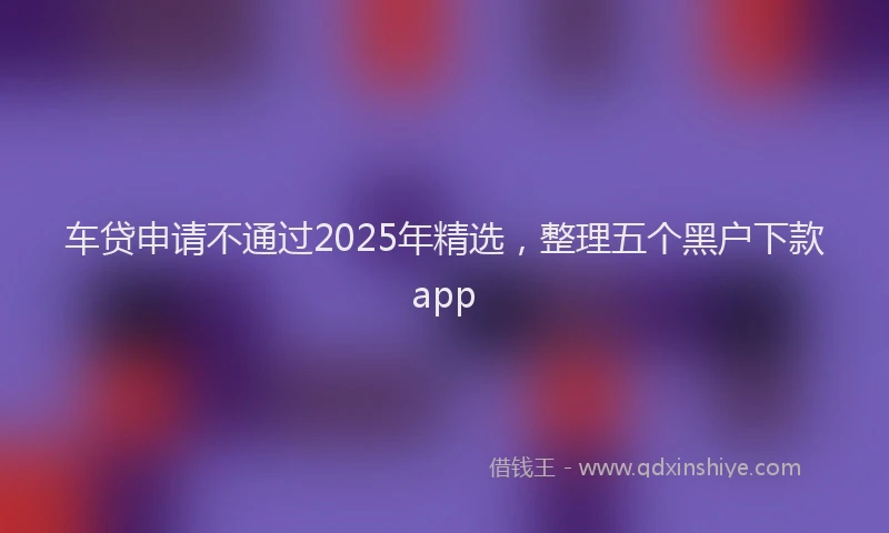 车贷申请不通过2025年精选，整理五个黑户下款app