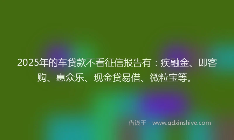 2025年的车贷款不看征信报告有：疾融金、即客购、惠众乐、现金贷易借、微粒宝等。