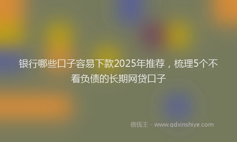 银行哪些口子容易下款2025年推荐，梳理5个不看负债的长期网贷口子
