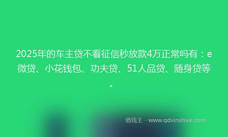 2025年的车主贷不看征信秒放款4万正常吗有：e微贷、小花钱包、功夫贷、51人品贷、随身贷等。