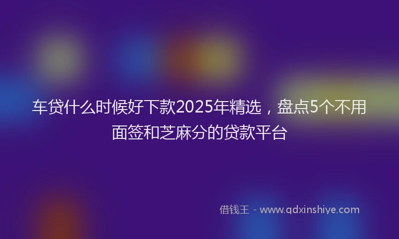 车贷什么时候好下款2025年精选，盘点5个不用面签和芝麻分的贷款平台