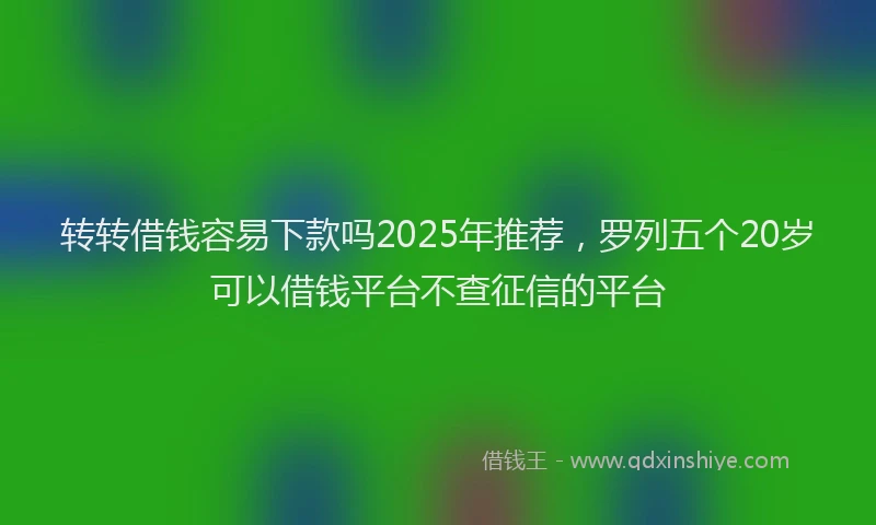 转转借钱容易下款吗2025年推荐，罗列五个20岁可以借钱平台不查征信的平台