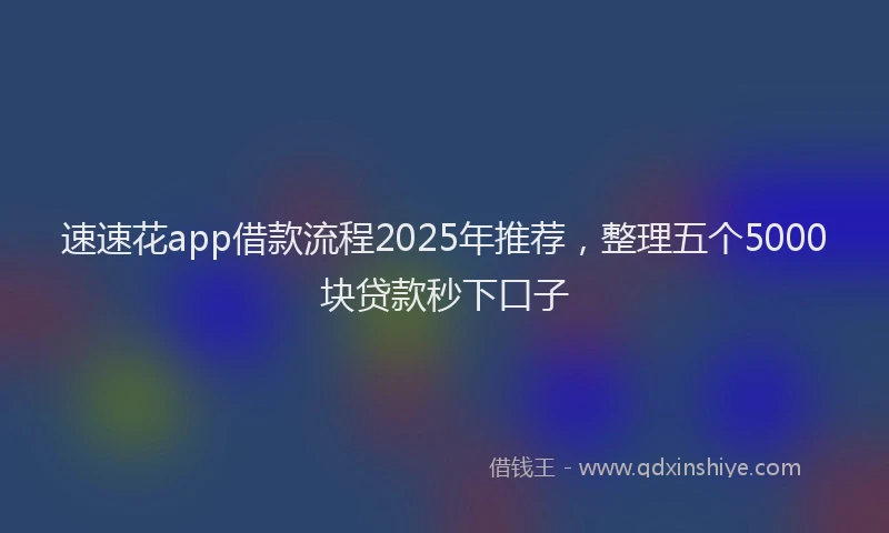 速速花app借款流程2025年推荐，整理五个5000块贷款秒下口子