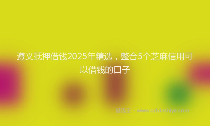 遵义抵押借钱2025年精选，整合5个芝麻信用可以借钱的口子