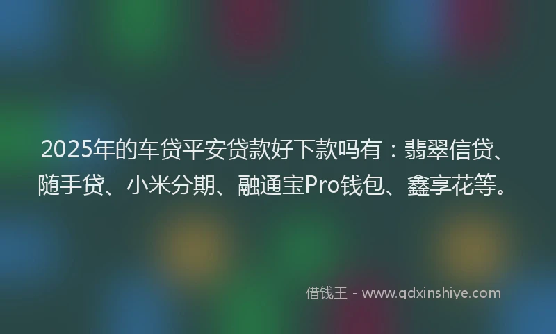 2025年的车贷平安贷款好下款吗有：翡翠信贷、随手贷、小米分期、融通宝Pro钱包、鑫享花等。