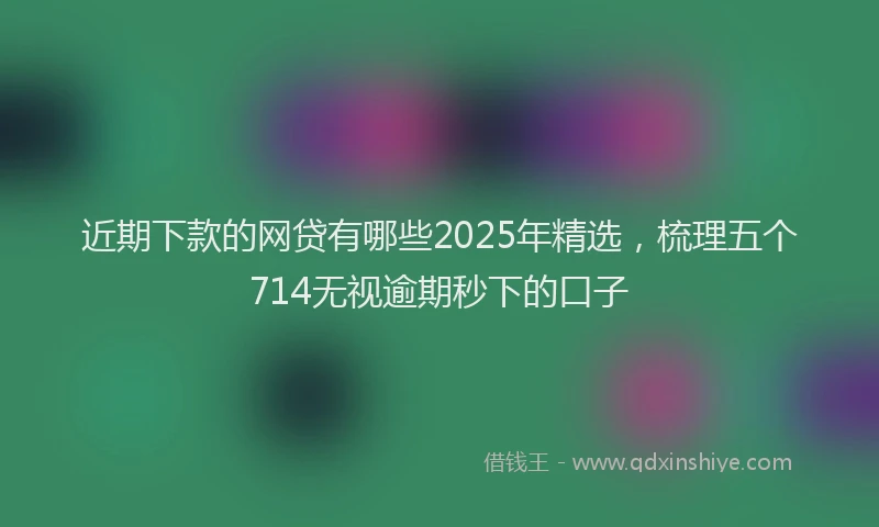近期下款的网贷有哪些2025年精选，梳理五个714无视逾期秒下的口子