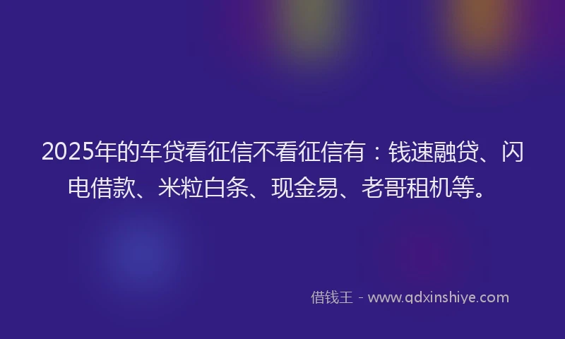 2025年的车贷看征信不看征信有：钱速融贷、闪电借款、米粒白条、现金易、老哥租机等。