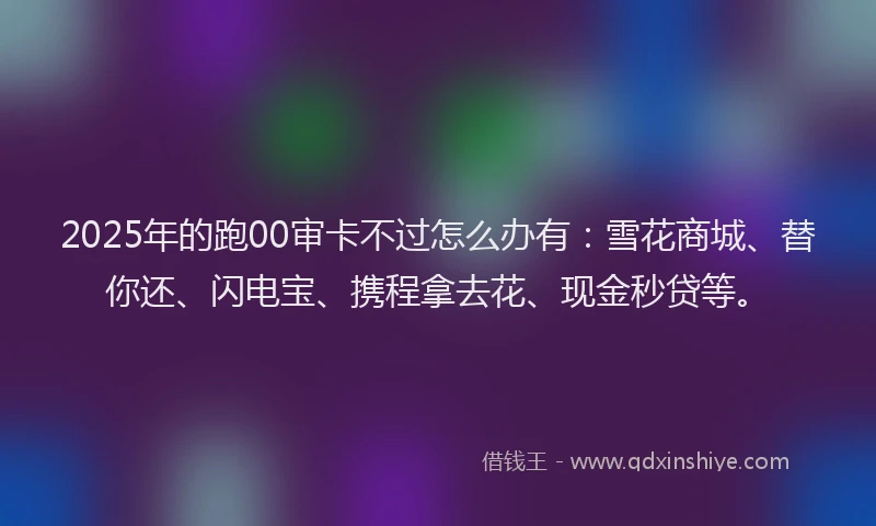 2025年的跑00审卡不过怎么办有：雪花商城、替你还、闪电宝、携程拿去花、现金秒贷等。