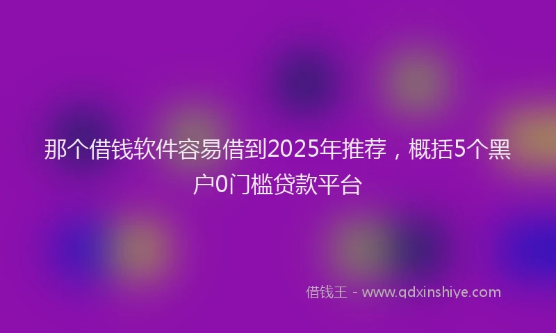 那个借钱软件容易借到2025年推荐，概括5个黑户0门槛贷款平台