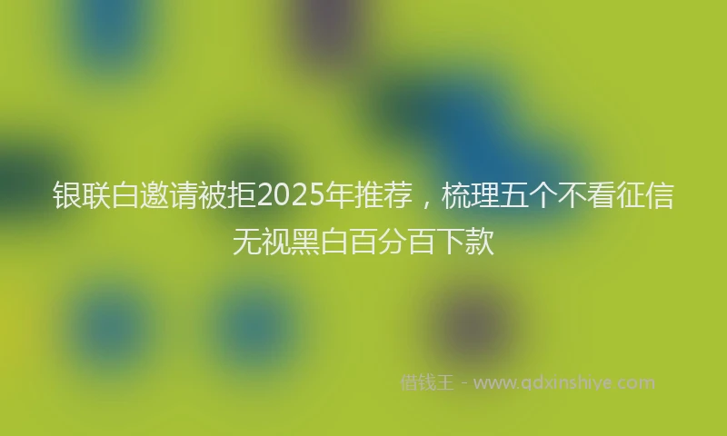 银联白邀请被拒2025年推荐，梳理五个不看征信无视黑白百分百下款