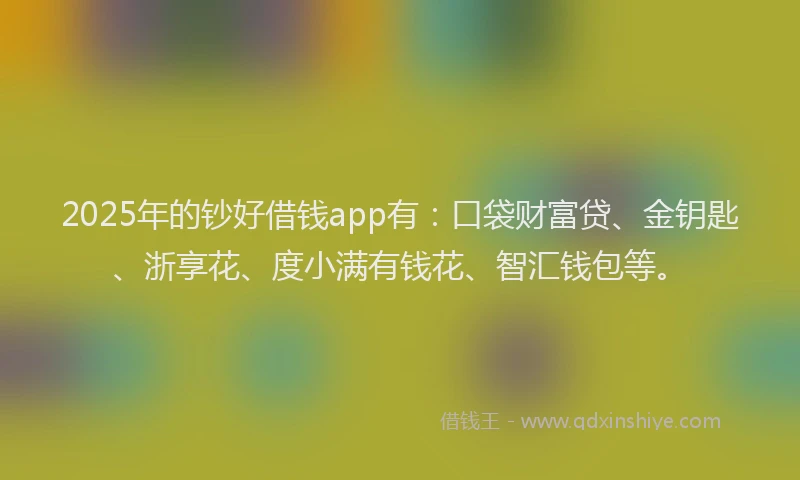 2025年的钞好借钱app有：口袋财富贷、金钥匙、浙享花、度小满有钱花、智汇钱包等。