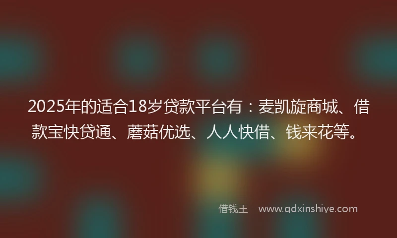 2025年的适合18岁贷款平台有：麦凯旋商城、借款宝快贷通、蘑菇优选、人人快借、钱来花等。