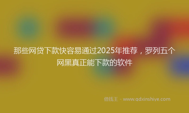 那些网贷下款快容易通过2025年推荐，罗列五个网黑真正能下款的软件