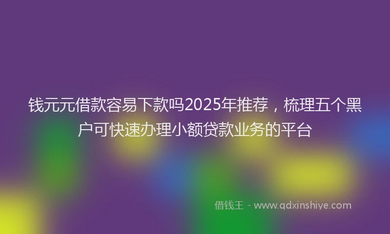 钱元元借款容易下款吗2025年推荐，梳理五个黑户可快速办理小额贷款业务的平台