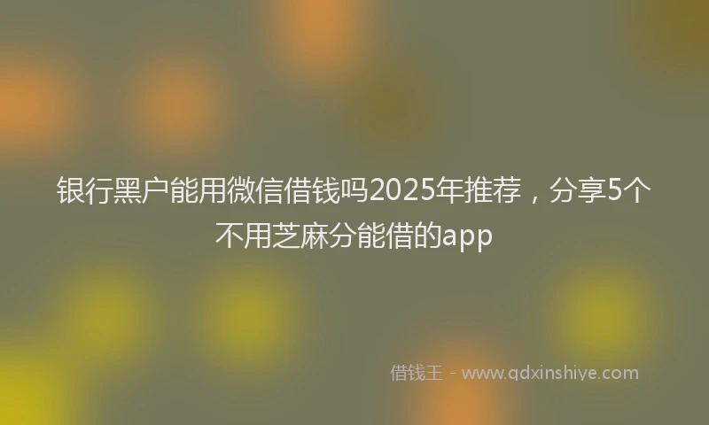 银行黑户能用微信借钱吗2025年推荐，分享5个不用芝麻分能借的app