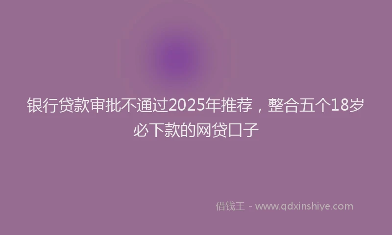 银行贷款审批不通过2025年推荐，整合五个18岁必下款的网贷口子