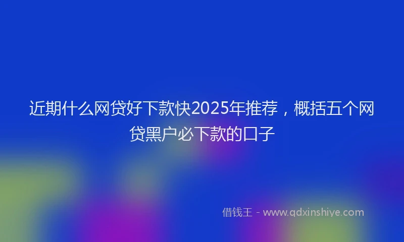 近期什么网贷好下款快2025年推荐，概括五个网贷黑户必下款的口子