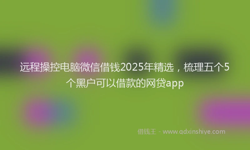 远程操控电脑微信借钱2025年精选，梳理五个5个黑户可以借款的网贷app