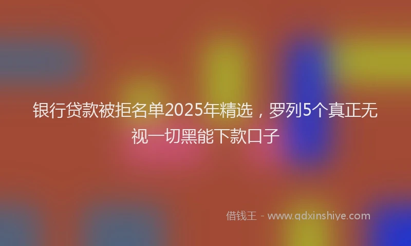 银行贷款被拒名单2025年精选，罗列5个真正无视一切黑能下款口子