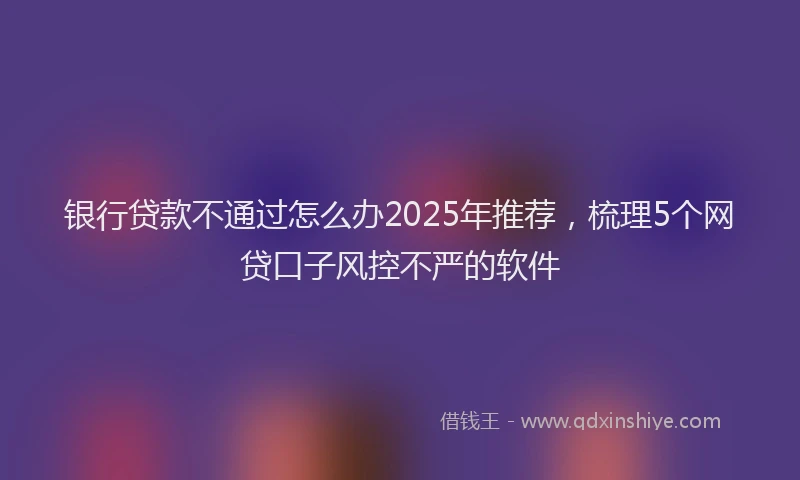 银行贷款不通过怎么办2025年推荐，梳理5个网贷口子风控不严的软件