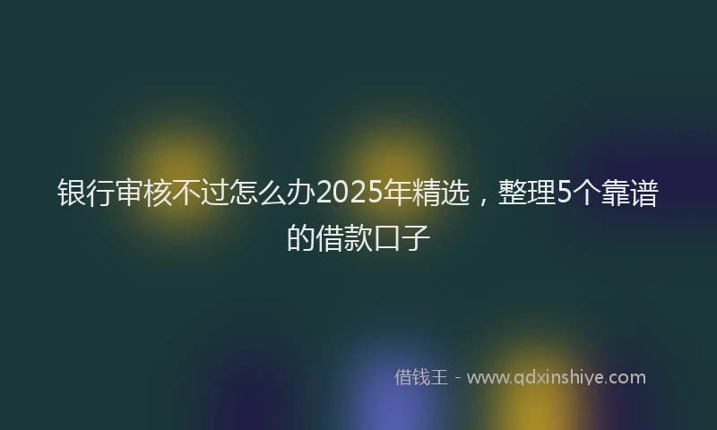 银行审核不过怎么办2025年精选，整理5个靠谱的借款口子