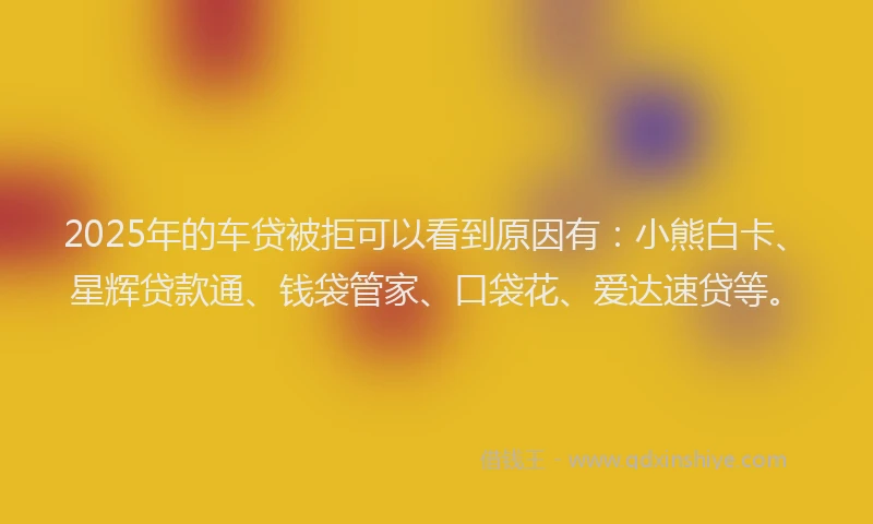 2025年的车贷被拒可以看到原因有：小熊白卡、星辉贷款通、钱袋管家、口袋花、爱达速贷等。