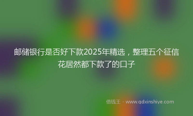 邮储银行是否好下款2025年精选，整理五个征信花居然都下款了的口子