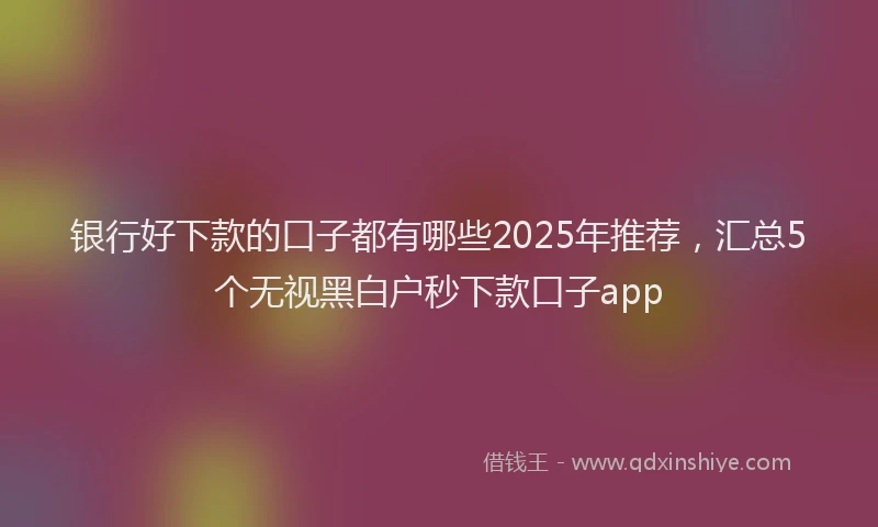 银行好下款的口子都有哪些2025年推荐，汇总5个无视黑白户秒下款口子app
