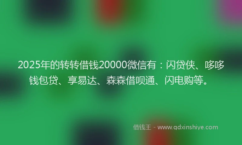 2025年的转转借钱20000微信有：闪贷侠、哆哆钱包贷、享易达、森森借呗通、闪电购等。