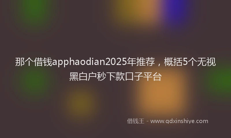 那个借钱apphaodian2025年推荐，概括5个无视黑白户秒下款口子平台